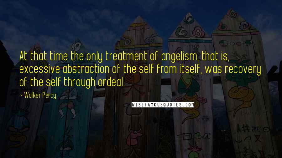 Walker Percy Quotes: At that time the only treatment of angelism, that is, excessive abstraction of the self from itself, was recovery of the self through ordeal.