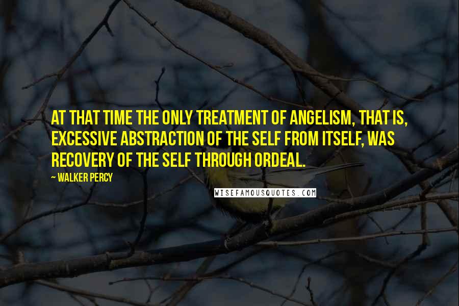 Walker Percy Quotes: At that time the only treatment of angelism, that is, excessive abstraction of the self from itself, was recovery of the self through ordeal.