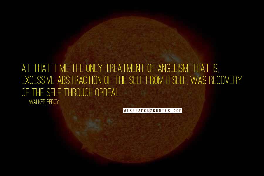 Walker Percy Quotes: At that time the only treatment of angelism, that is, excessive abstraction of the self from itself, was recovery of the self through ordeal.