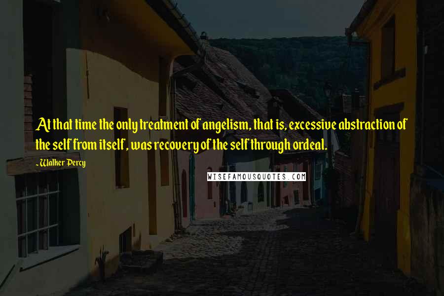 Walker Percy Quotes: At that time the only treatment of angelism, that is, excessive abstraction of the self from itself, was recovery of the self through ordeal.