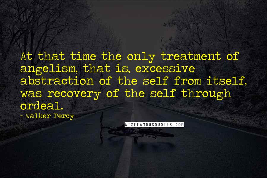 Walker Percy Quotes: At that time the only treatment of angelism, that is, excessive abstraction of the self from itself, was recovery of the self through ordeal.