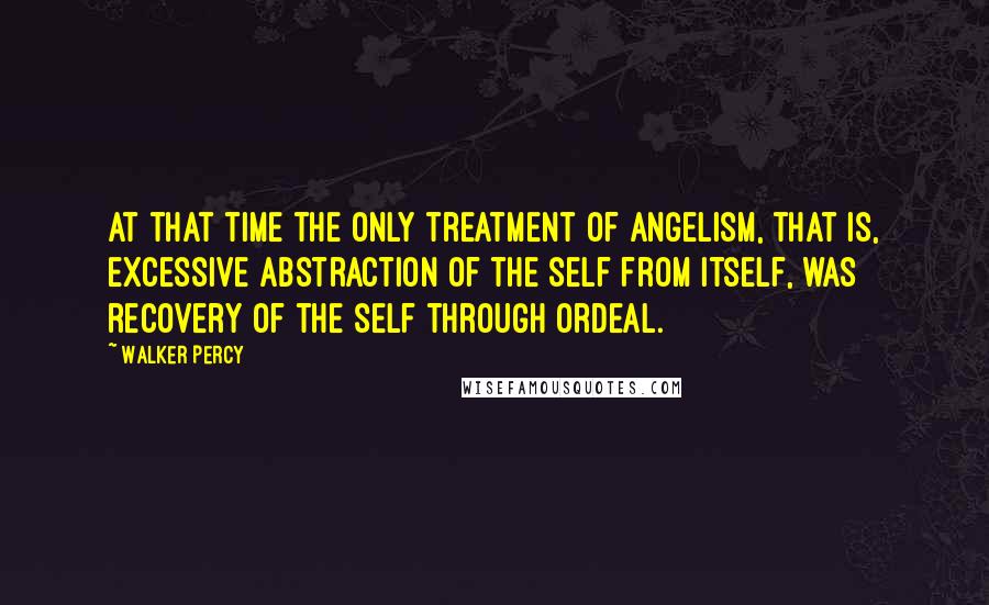 Walker Percy Quotes: At that time the only treatment of angelism, that is, excessive abstraction of the self from itself, was recovery of the self through ordeal.