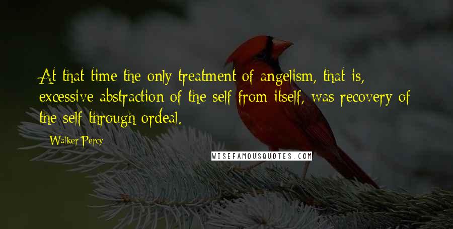 Walker Percy Quotes: At that time the only treatment of angelism, that is, excessive abstraction of the self from itself, was recovery of the self through ordeal.