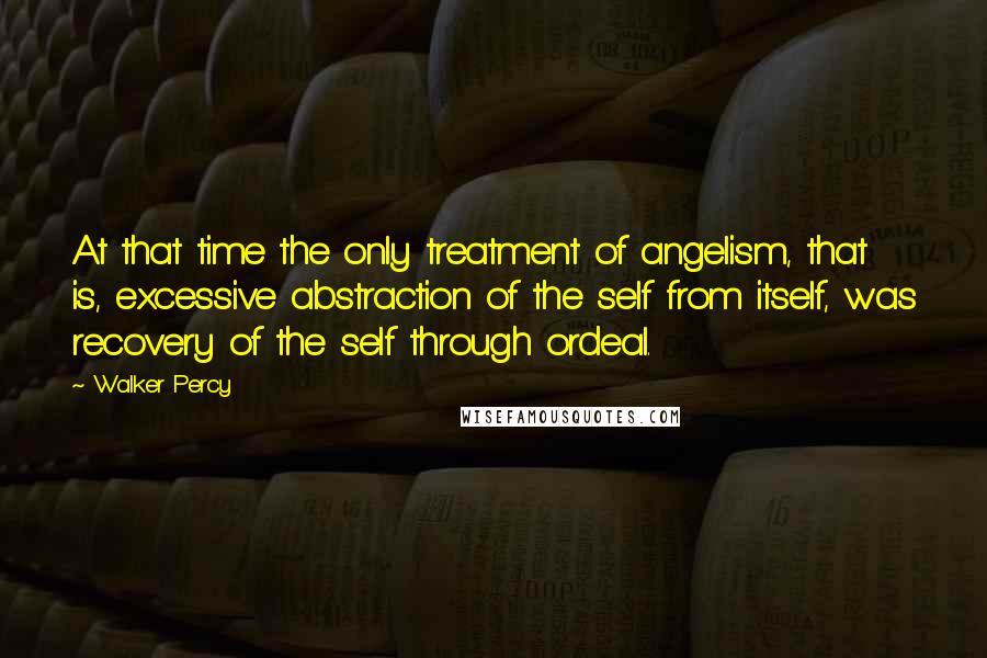 Walker Percy Quotes: At that time the only treatment of angelism, that is, excessive abstraction of the self from itself, was recovery of the self through ordeal.