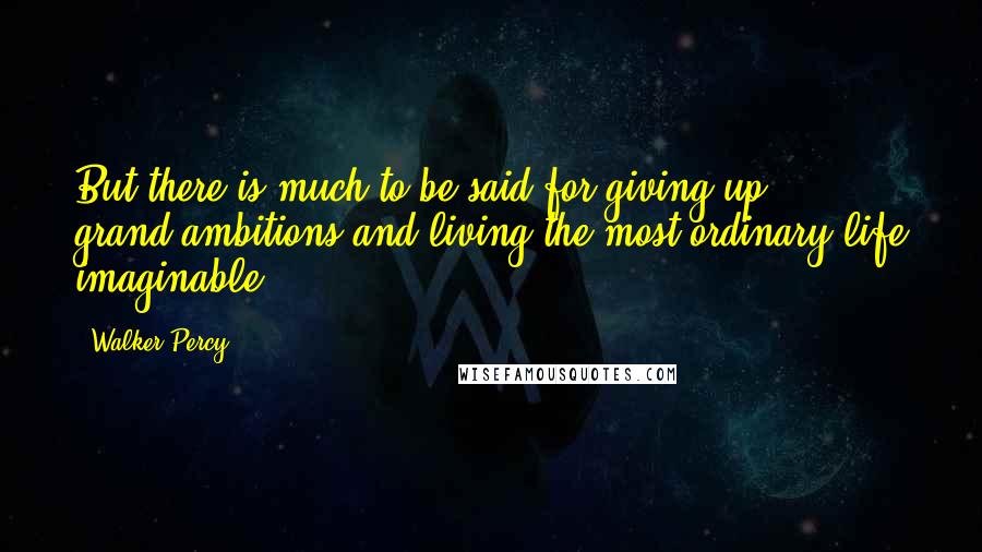 Walker Percy Quotes: But there is much to be said for giving up ... grand ambitions and living the most ordinary life imaginable.