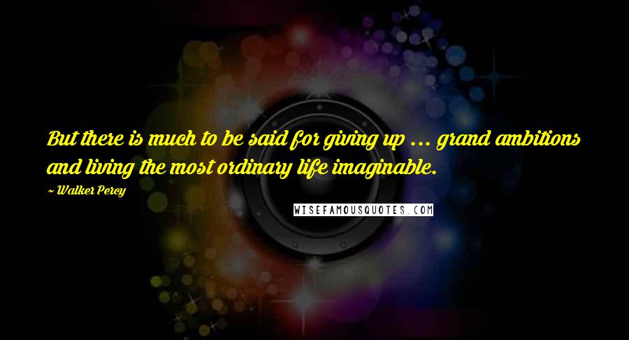 Walker Percy Quotes: But there is much to be said for giving up ... grand ambitions and living the most ordinary life imaginable.