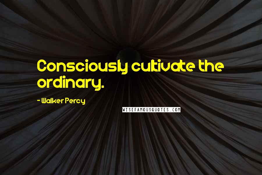 Walker Percy Quotes: Consciously cultivate the ordinary.