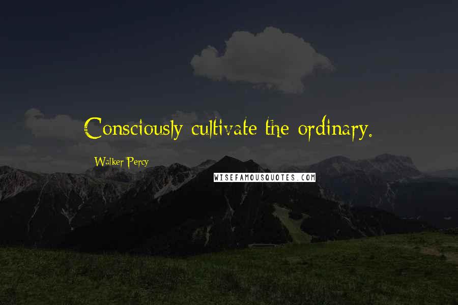 Walker Percy Quotes: Consciously cultivate the ordinary.