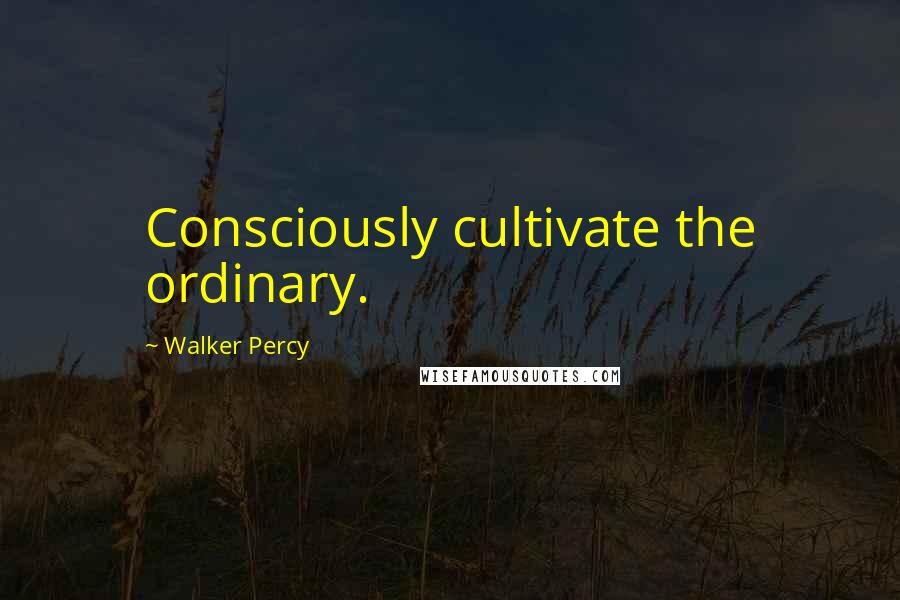 Walker Percy Quotes: Consciously cultivate the ordinary.