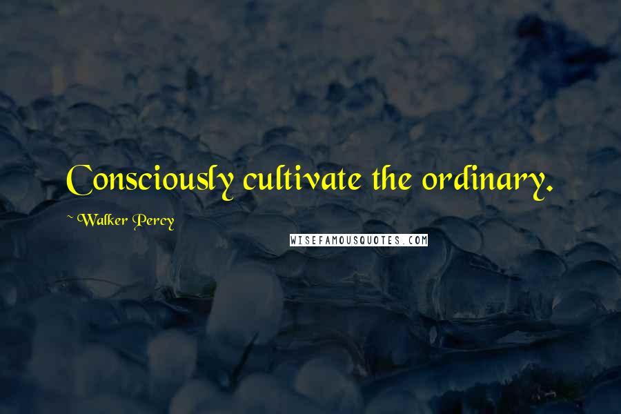Walker Percy Quotes: Consciously cultivate the ordinary.