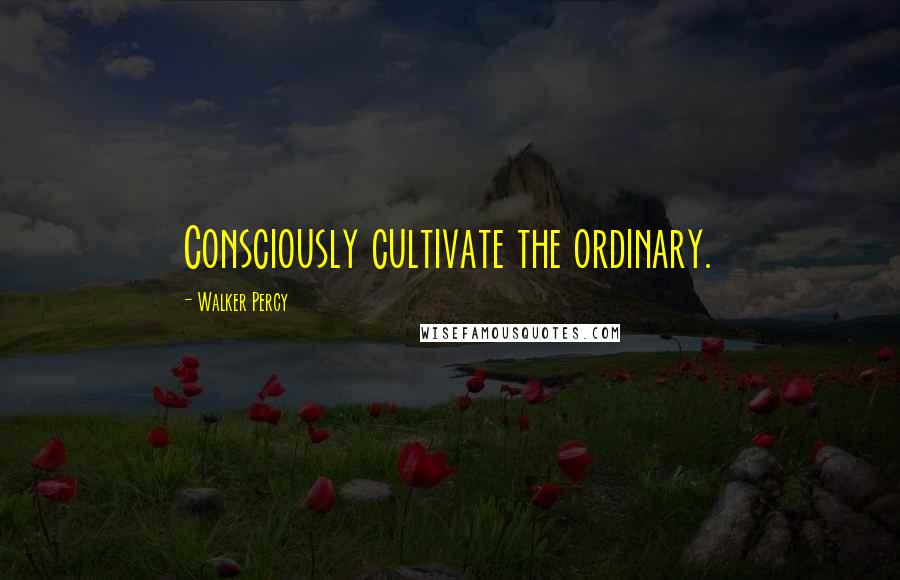 Walker Percy Quotes: Consciously cultivate the ordinary.