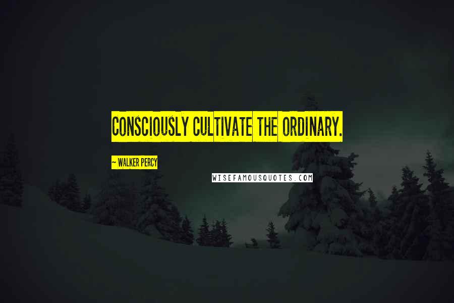 Walker Percy Quotes: Consciously cultivate the ordinary.