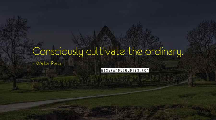 Walker Percy Quotes: Consciously cultivate the ordinary.