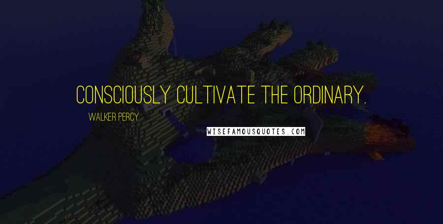 Walker Percy Quotes: Consciously cultivate the ordinary.