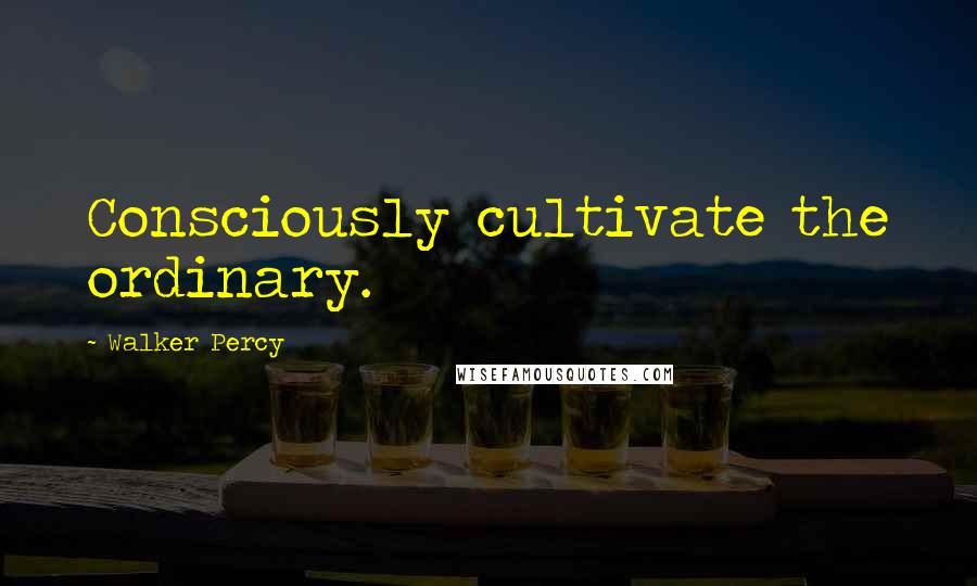 Walker Percy Quotes: Consciously cultivate the ordinary.
