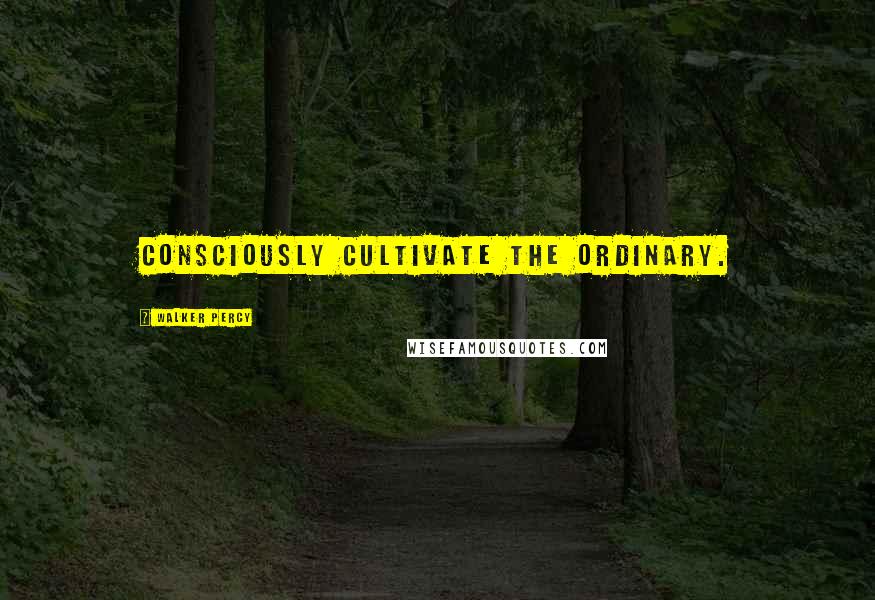 Walker Percy Quotes: Consciously cultivate the ordinary.