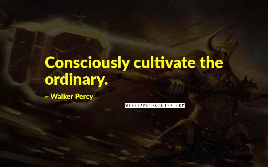 Walker Percy Quotes: Consciously cultivate the ordinary.