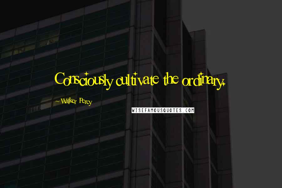 Walker Percy Quotes: Consciously cultivate the ordinary.
