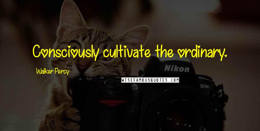 Walker Percy Quotes: Consciously cultivate the ordinary.