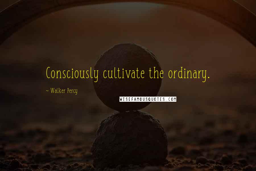 Walker Percy Quotes: Consciously cultivate the ordinary.