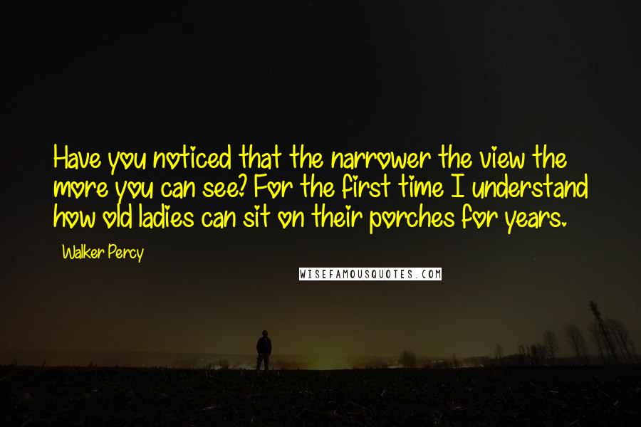 Walker Percy Quotes: Have you noticed that the narrower the view the more you can see? For the first time I understand how old ladies can sit on their porches for years.