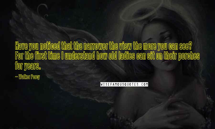 Walker Percy Quotes: Have you noticed that the narrower the view the more you can see? For the first time I understand how old ladies can sit on their porches for years.