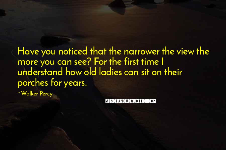 Walker Percy Quotes: Have you noticed that the narrower the view the more you can see? For the first time I understand how old ladies can sit on their porches for years.