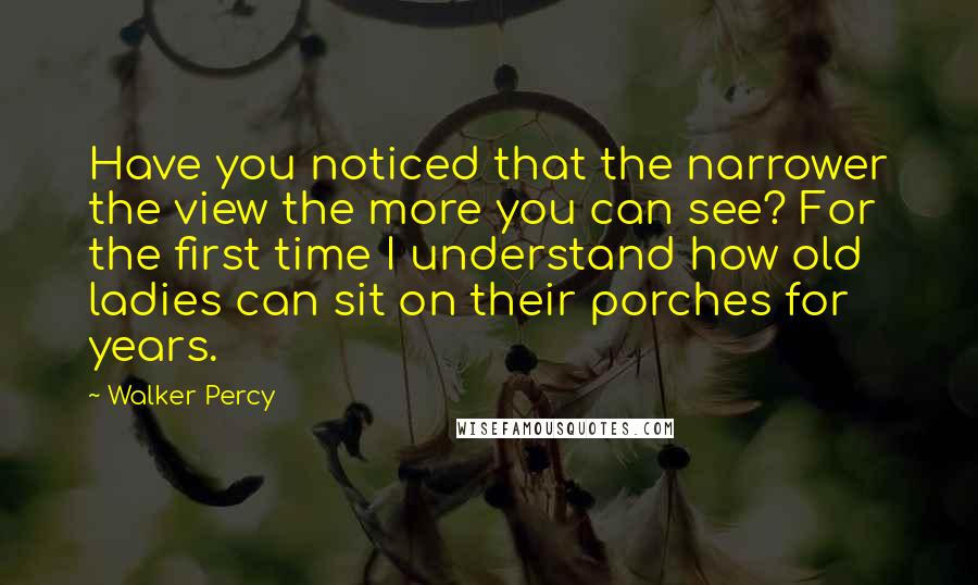 Walker Percy Quotes: Have you noticed that the narrower the view the more you can see? For the first time I understand how old ladies can sit on their porches for years.