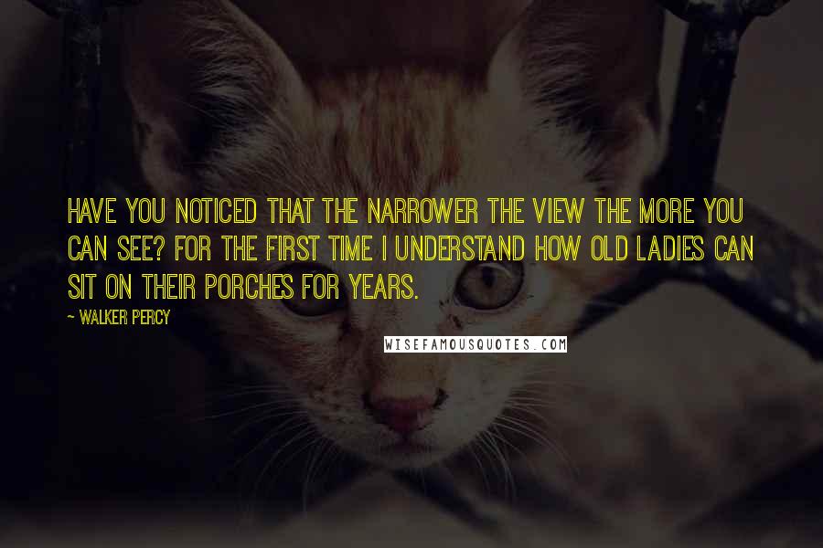 Walker Percy Quotes: Have you noticed that the narrower the view the more you can see? For the first time I understand how old ladies can sit on their porches for years.