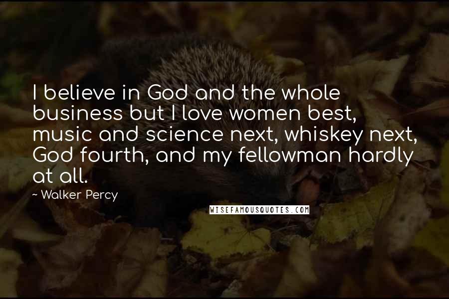 Walker Percy Quotes: I believe in God and the whole business but I love women best, music and science next, whiskey next, God fourth, and my fellowman hardly at all.