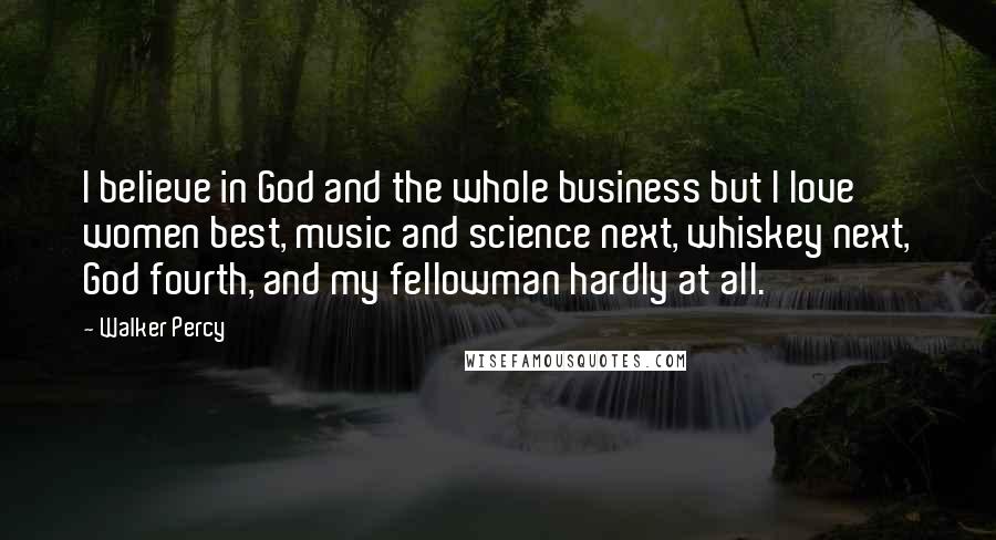 Walker Percy Quotes: I believe in God and the whole business but I love women best, music and science next, whiskey next, God fourth, and my fellowman hardly at all.