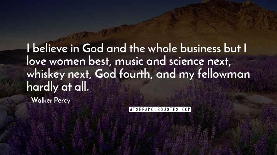 Walker Percy Quotes: I believe in God and the whole business but I love women best, music and science next, whiskey next, God fourth, and my fellowman hardly at all.