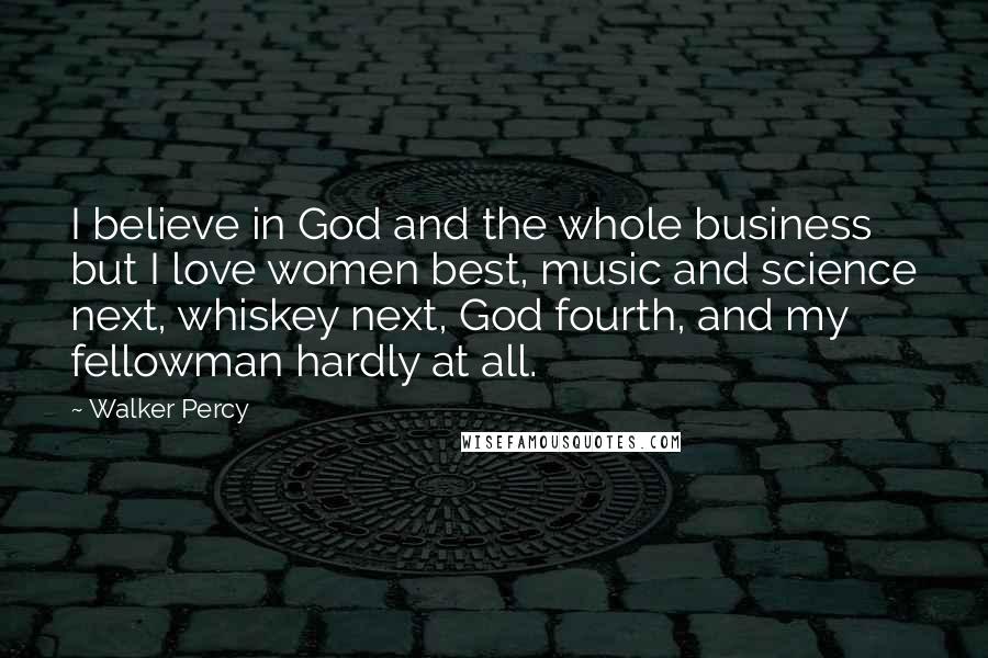 Walker Percy Quotes: I believe in God and the whole business but I love women best, music and science next, whiskey next, God fourth, and my fellowman hardly at all.