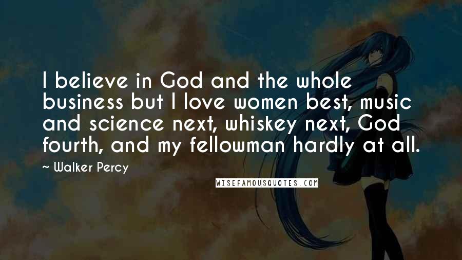 Walker Percy Quotes: I believe in God and the whole business but I love women best, music and science next, whiskey next, God fourth, and my fellowman hardly at all.