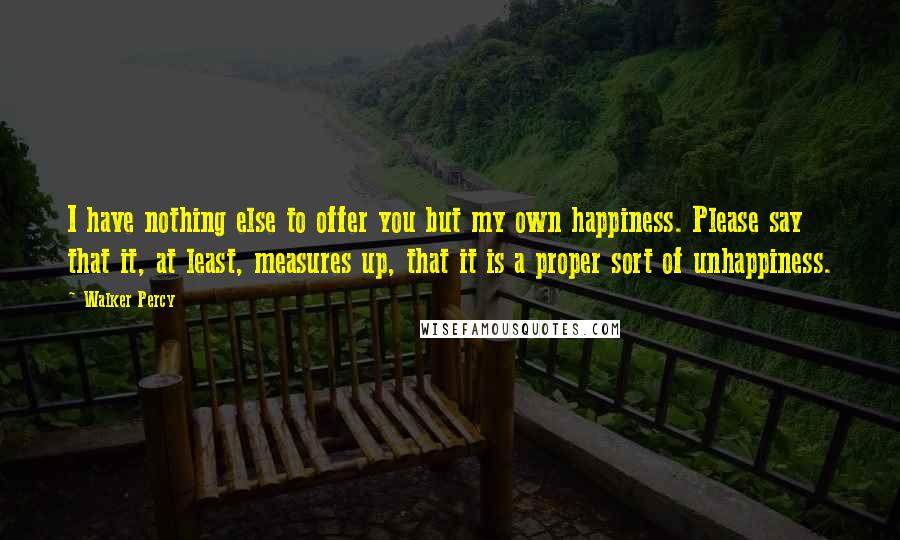 Walker Percy Quotes: I have nothing else to offer you but my own happiness. Please say that it, at least, measures up, that it is a proper sort of unhappiness.