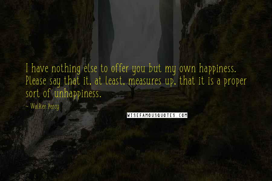 Walker Percy Quotes: I have nothing else to offer you but my own happiness. Please say that it, at least, measures up, that it is a proper sort of unhappiness.