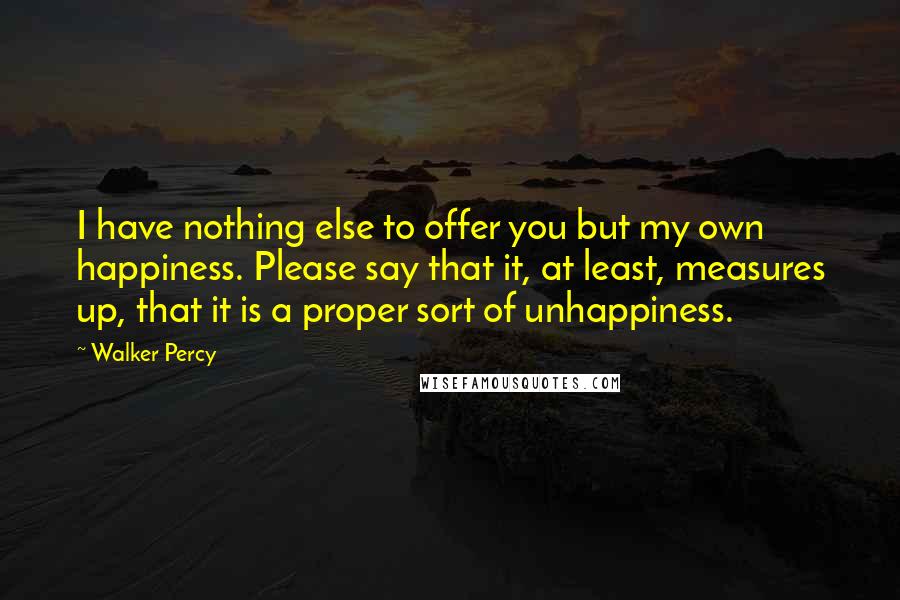Walker Percy Quotes: I have nothing else to offer you but my own happiness. Please say that it, at least, measures up, that it is a proper sort of unhappiness.
