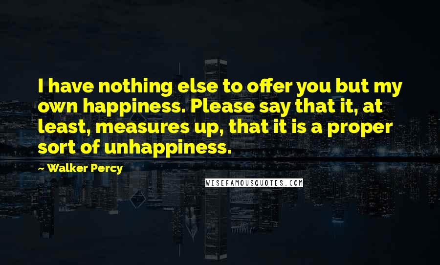 Walker Percy Quotes: I have nothing else to offer you but my own happiness. Please say that it, at least, measures up, that it is a proper sort of unhappiness.