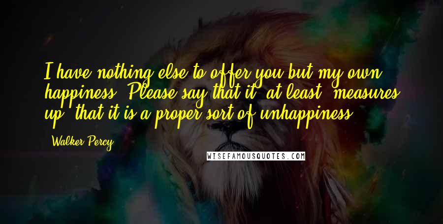 Walker Percy Quotes: I have nothing else to offer you but my own happiness. Please say that it, at least, measures up, that it is a proper sort of unhappiness.