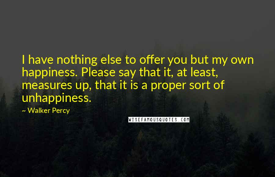 Walker Percy Quotes: I have nothing else to offer you but my own happiness. Please say that it, at least, measures up, that it is a proper sort of unhappiness.