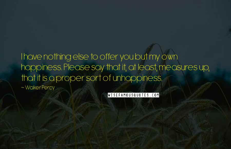 Walker Percy Quotes: I have nothing else to offer you but my own happiness. Please say that it, at least, measures up, that it is a proper sort of unhappiness.