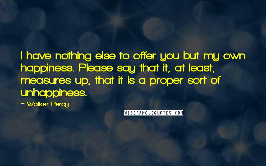 Walker Percy Quotes: I have nothing else to offer you but my own happiness. Please say that it, at least, measures up, that it is a proper sort of unhappiness.