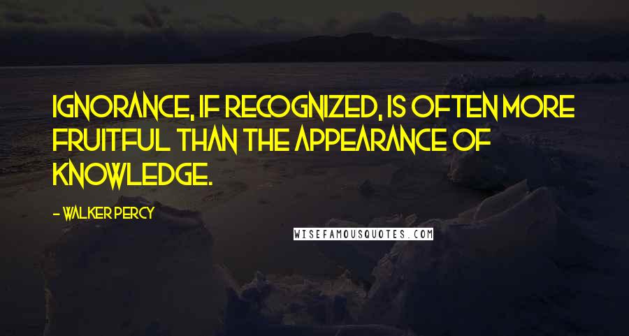 Walker Percy Quotes: Ignorance, if recognized, is often more fruitful than the appearance of knowledge.