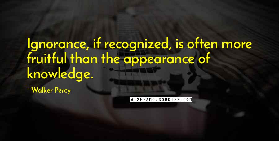 Walker Percy Quotes: Ignorance, if recognized, is often more fruitful than the appearance of knowledge.