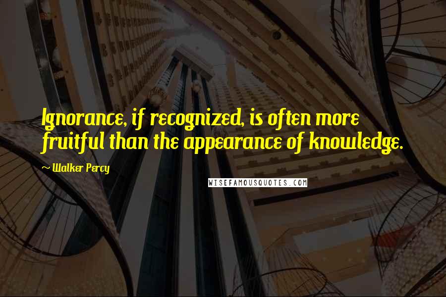 Walker Percy Quotes: Ignorance, if recognized, is often more fruitful than the appearance of knowledge.