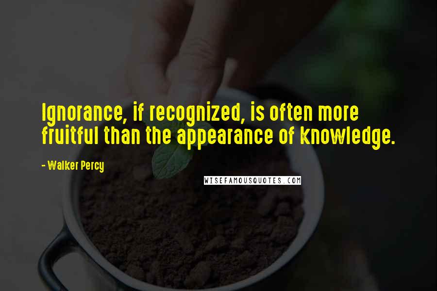 Walker Percy Quotes: Ignorance, if recognized, is often more fruitful than the appearance of knowledge.