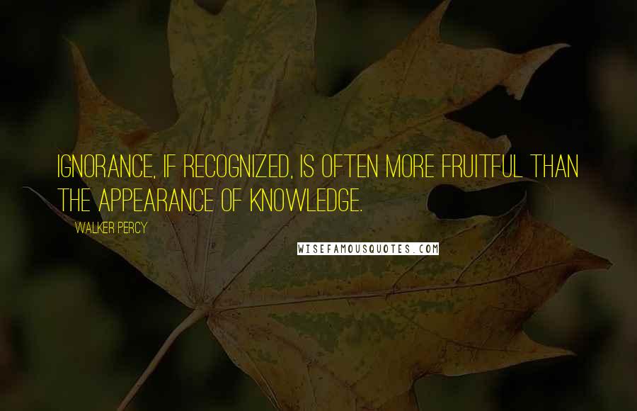 Walker Percy Quotes: Ignorance, if recognized, is often more fruitful than the appearance of knowledge.