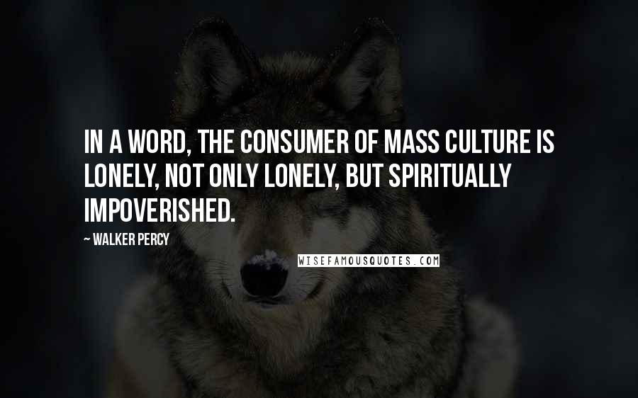 Walker Percy Quotes: In a word, the consumer of mass culture is lonely, not only lonely, but spiritually impoverished.