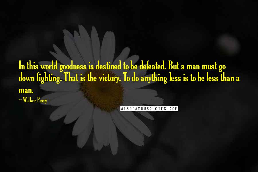 Walker Percy Quotes: In this world goodness is destined to be defeated. But a man must go down fighting. That is the victory. To do anything less is to be less than a man.