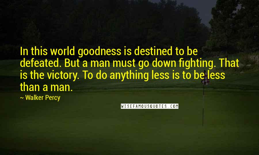 Walker Percy Quotes: In this world goodness is destined to be defeated. But a man must go down fighting. That is the victory. To do anything less is to be less than a man.